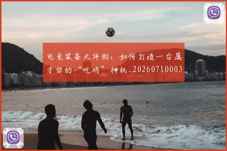 电竞装备大评测,如何打造一台属于你的“吃鸡”神机_20260710003514_20260802162814