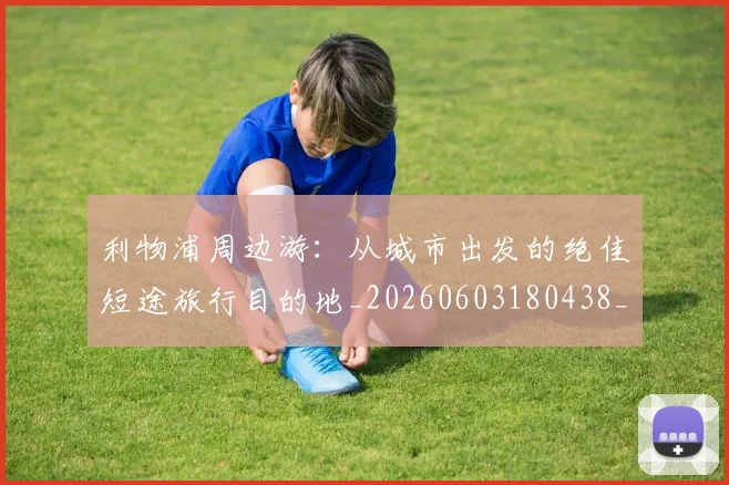 利物浦周边游：从城市出发的绝佳短途旅行目的地_20260603180438_20260703220115_20260718010124