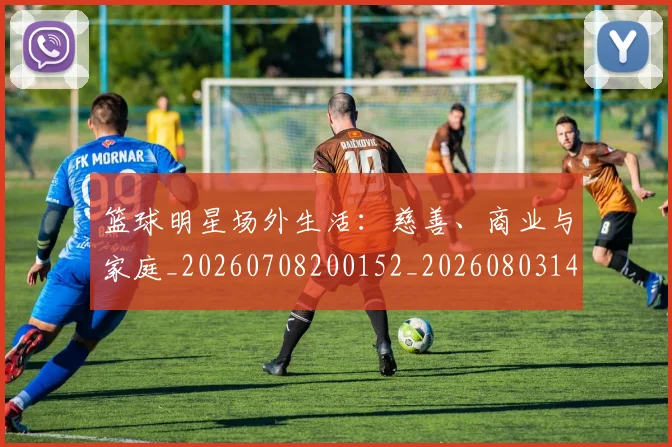 篮球明星场外生活:慈善、商业与家庭_20260708200152_20260803140036