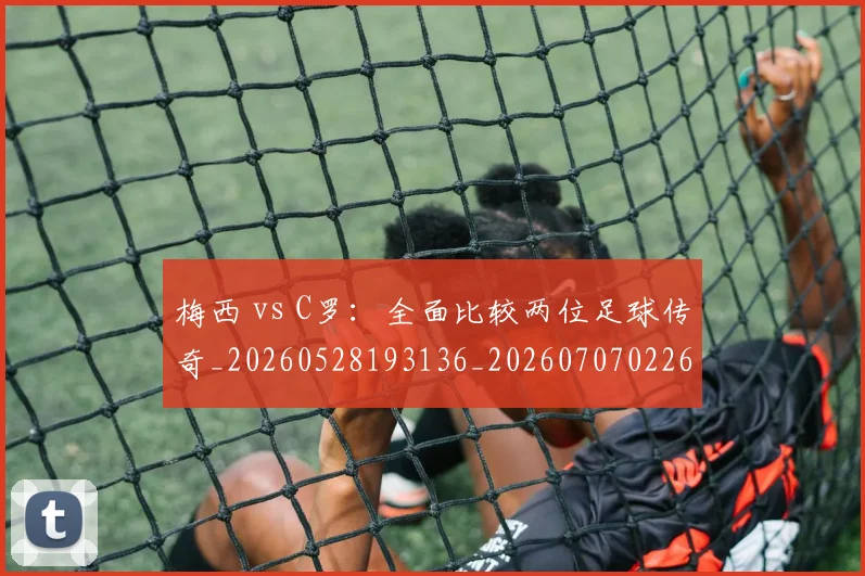梅西 vs C罗:全面比较两位足球传奇_20260528193136_20260707022643