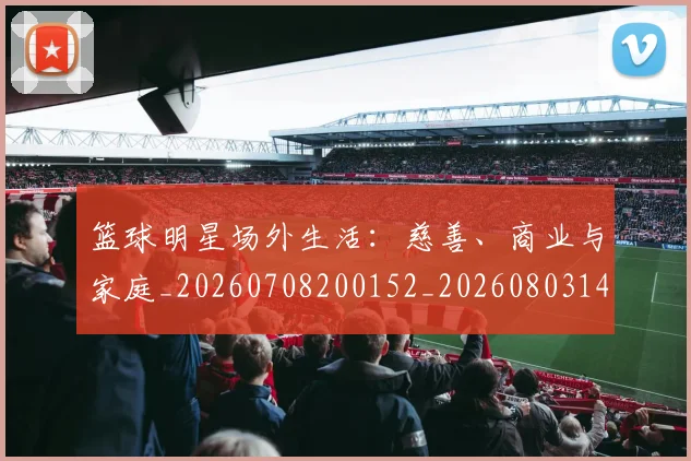 篮球明星场外生活:慈善、商业与家庭_20260708200152_20260803140036