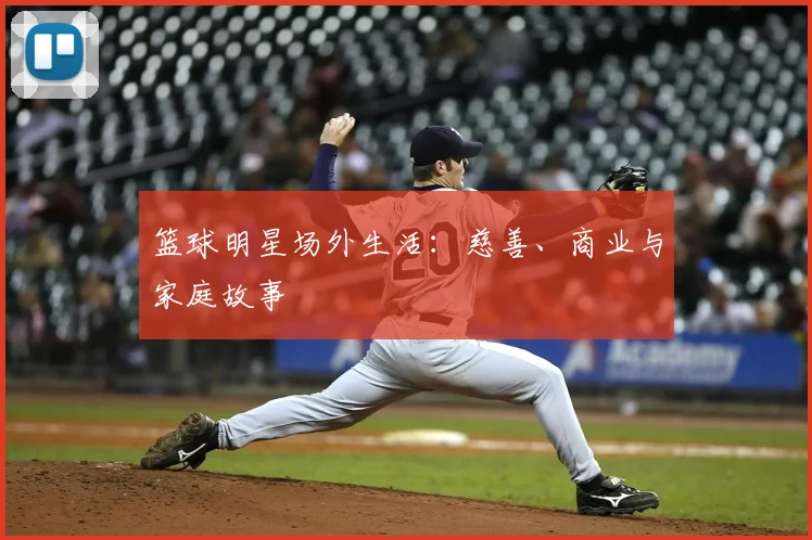 篮球明星场外生活：慈善、商业与家庭故事